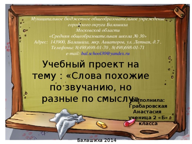 Муниципальное бюджетное общеобразовательное учреждение городского округа Балашиха Московской области «Средняя общеобразовательная школа № 30» Адрес: 143900, Балашиха, мкр. Авиаторов, ул. Летная, д.7 . Телефоны: 8(498)698-01-70 , 8(498)698-01-71 e-mail: bal.school30@yandex.ru Учебный проект на тему : «Слова похожие по звучанию, но разные по смыслу» Выполнила: Грабаровская Анастасия ученица 2 «Б» класса Балашиха 2014