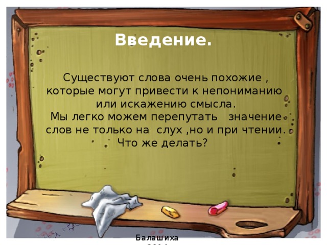 Введение.   Существуют слова очень похожие , которые могут привести к непониманию или искажению смысла. Мы легко можем перепутать значение слов не только на слух ,но и при чтении.  Что же делать? Балашиха 2014