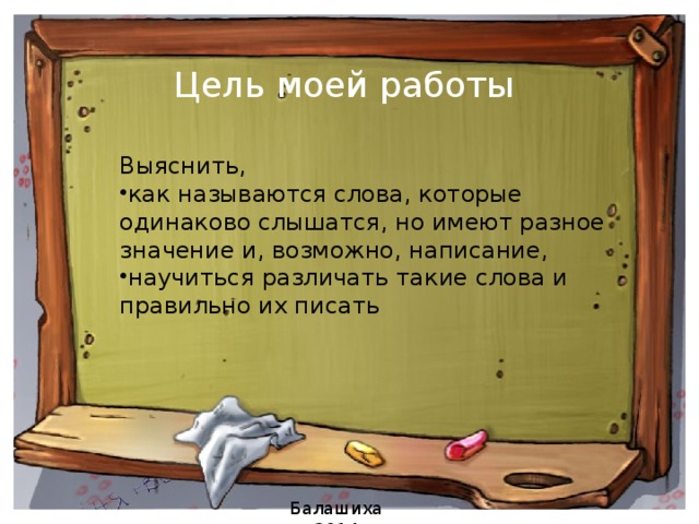 Цель моей работы   Выяснить, как называются слова, которые одинаково слышатся, но имеют разное значение и, возможно, написание, научиться различать такие слова и правильно их писать Балашиха 2014