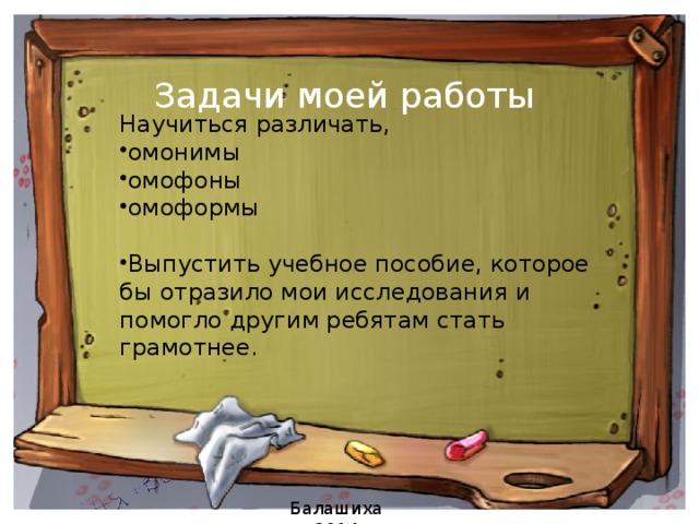 Задачи моей работы   Научиться различать, омонимы омофоны омоформы Выпустить учебное пособие, которое бы отразило мои исследования и помогло другим ребятам стать грамотнее. Балашиха 2014