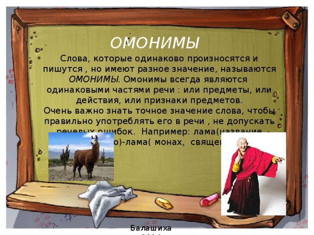 ОМОНИМЫ   Слова, которые одинаково произносятся и пишутся , но имеют разное значение, называются ОМОНИМЫ . Омонимы всегда являются одинаковыми частями речи : или предметы, или действия, или признаки предметов. Очень важно знать точное значение слова, чтобы правильно употреблять его в речи , не допускать речевых ошибок. Например: лама(название животного)-лама( монах, священник ).   Балашиха 2014