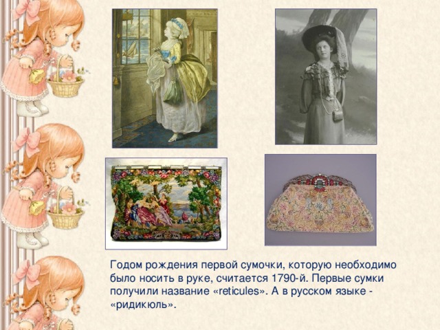 Годом рождения первой сумочки, которую необходимо было носить в руке, считается 1790-й. Первые сумки получили название « reticules ». А в русском языке - «ридикюль».