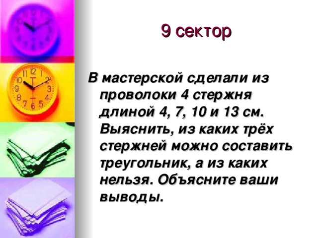 9 сектор В мастерской сделали из проволоки 4 стержня длиной 4, 7, 10 и 13 см. Выяснить, из каких трёх стержней можно составить треугольник, а из каких нельзя. Объясните ваши выводы.