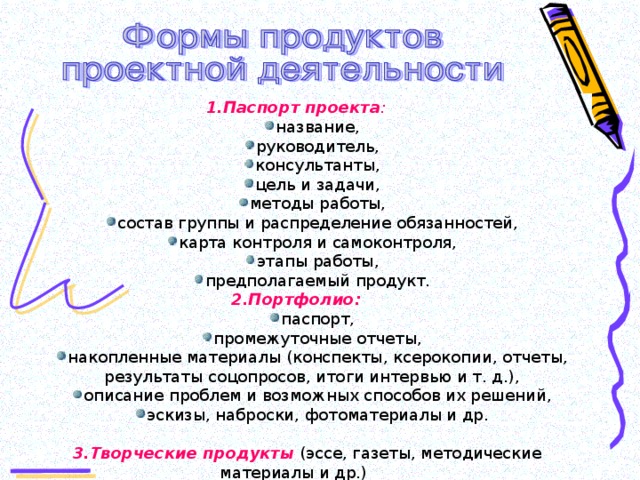 1.Паспорт проекта : название, руководитель, консультанты, цель и задачи, методы работы, состав группы и распределение обязанностей, карта контроля и самоконтроля, этапы работы, предполагаемый продукт. название, руководитель, консультанты, цель и задачи, методы работы, состав группы и распределение обязанностей, карта контроля и самоконтроля, этапы работы, предполагаемый продукт. 2.Портфолио: паспорт, промежуточные отчеты, накопленные материалы (конспекты, ксерокопии, отчеты, результаты соцопросов, итоги интервью и т. д.), описание проблем и возможных способов их решений, эскизы, наброски, фотоматериалы и др. паспорт, промежуточные отчеты, накопленные материалы (конспекты, ксерокопии, отчеты, результаты соцопросов, итоги интервью и т. д.), описание проблем и возможных способов их решений, эскизы, наброски, фотоматериалы и др.  3.Творческие продукты (эссе, газеты, методические материалы и др.)