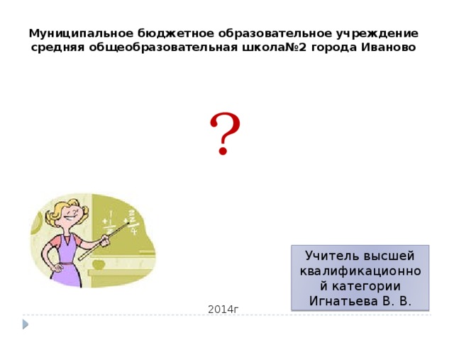 Муниципальное бюджетное образовательное учреждение средняя общеобразовательная школа№2 города Иваново ? Учитель высшей квалификационной категории Игнатьева В. В. 2014г