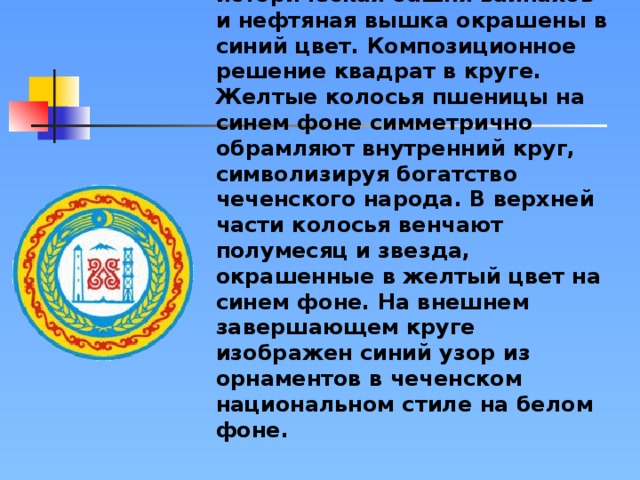 Стилизованные горы, историческая башня вайнахов и нефтяная вышка окрашены в синий цвет. Композиционное решение квадрат в круге. Желтые колосья пшеницы на синем фоне симметрично обрамляют внутренний круг, символизируя богатство чеченского народа. В верхней части колосья венчают полумесяц и звезда, окрашенные в желтый цвет на синем фоне. На внешнем завершающем круге изображен синий узор из орнаментов в чеченском национальном стиле на белом фоне.