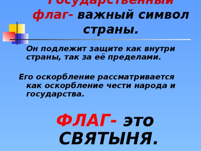 Государственный флаг-  важный символ страны.  Он подлежит защите как внутри страны, так за её пределами.  Его оскорбление рассматривается как оскорбление чести народа и государства.  ФЛАГ- это СВЯТЫНЯ.