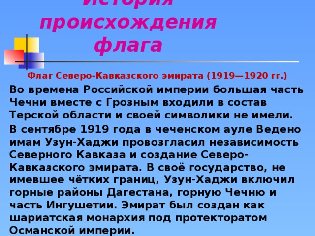 История происхождения флага Флаг Северо-Кавказского эмирата (1919—1920 гг.) Во времена Российской империи большая часть Чечни вместе с Грозным входили в состав Терской области и своей символики не имели. В сентябре 1919 года в чеченском ауле Ведено имам Узун-Хаджи провозгласил независимость Северного Кавказа и создание Северо-Кавказского эмирата. В своё государство, не имевшее чётких границ, Узун-Хаджи включил горные районы Дагестана, горную Чечню и часть Ингушетии. Эмират был создан как шариатская монархия под протекторатом Османской империи. Флаг Северо-Кавказского эмирата представлял собой зелёное полотнище с белыми полумесяцем и тремя звездами над ним. Отношение длины полотнища флага к его ширине на изображениях близко к 2:1.