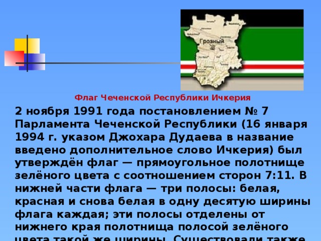 Флаг Чеченской Республики Ичкерия 2 ноября 1991 года постановлением № 7 Парламента Чеченской Республики (16 января 1994 г. указом Джохара Дудаева в название введено дополнительное слово Ичкерия) был утверждён флаг — прямоугольное полотнище зелёного цвета с соотношением сторон 7:11. В нижней части флага — три полосы: белая, красная и снова белая в одну десятую ширины флага каждая; эти полосы отделены от нижнего края полотнища полосой зелёного цвета такой же ширины. Существовали также варианты флага с изображением герба Ичкерии — лежащего волка (чеч. нохчи борз), именно такой флаг (знамя) висел на стене в кабинете президента республики Джохара Дудаева.