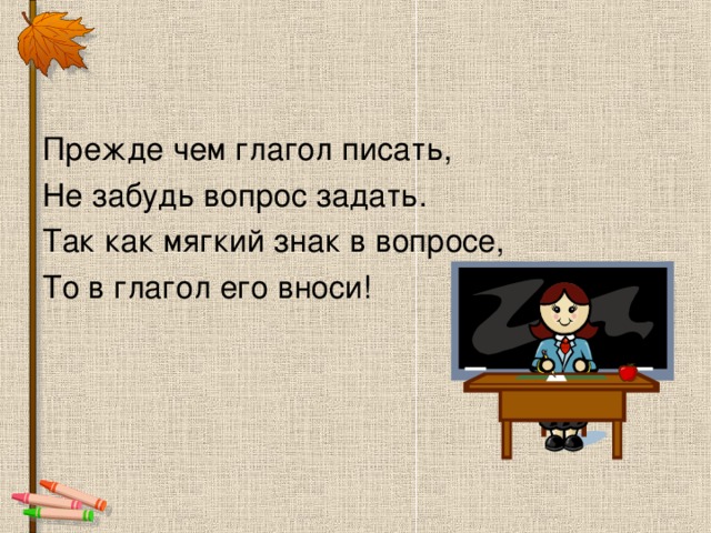 Прежде чем глагол писать, Не забудь вопрос задать. Так как мягкий знак в вопросе, То в глагол его вноси!