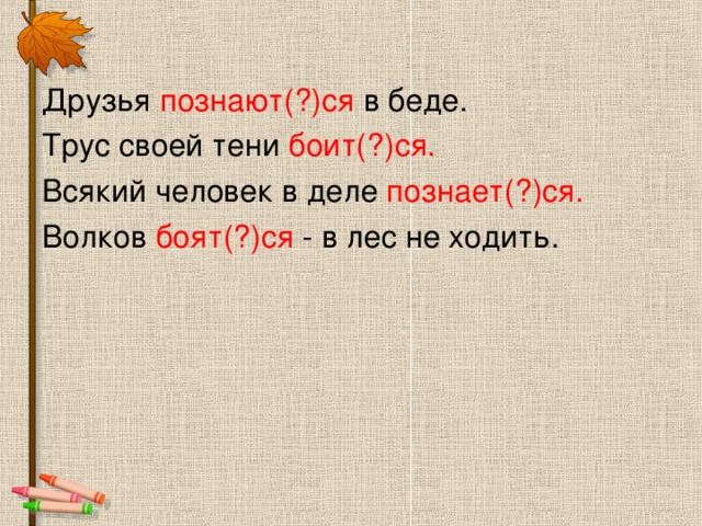 Друзья познают(?)ся в беде. Трус своей тени боит(?)ся. Всякий человек в деле познает(?)ся. Волков боят(?)ся - в лес не ходить.