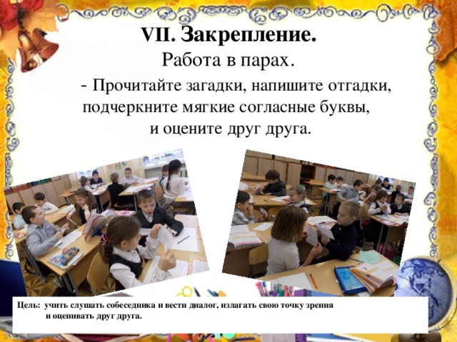 VII . Закрепление.  Работа в парах.  - Прочитайте загадки, напишите отгадки, подчеркните мягкие согласные буквы,  и оцените друг друга. Цель: учить слушать собеседника и вести диалог, излагать свою точку зрения  и оценивать друг друга.