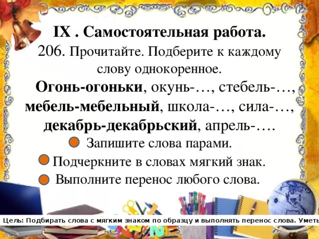 IX . Самостоятельная работа.  206. Прочитайте. Подберите к каждому слову однокоренное.   Огонь-огоньки , окунь-…, стебель-…,  мебель-мебельный , школа-…, сила-…,  декабрь-декабрьский , апрель-….  Запишите слова парами.  Подчеркните в словах мягкий знак.   Выполните перенос любого слова. Цель: Подбирать слова с мягким знаком по образцу и выполнять перенос слова. Уметь оценивать свою работу.