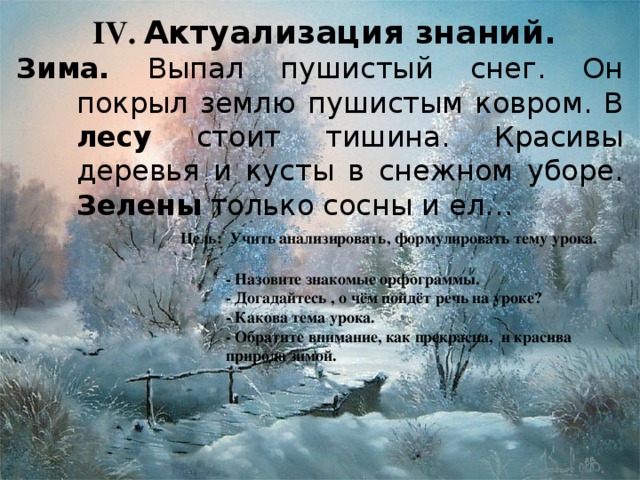 IV . Актуализация знаний. Зима. Выпал пушистый снег. Он покрыл землю пушистым ковром. В лесу стоит тишина. Красивы деревья и кусты в снежном уборе. Зелены только сосны и ел… Цель: Учить анализировать, формулировать тему урока. - Назовите знакомые орфограммы. - Догадайтесь , о чём пойдёт речь на уроке? - Какова тема урока. - Обратите внимание, как прекрасна, и красива природа зимой.