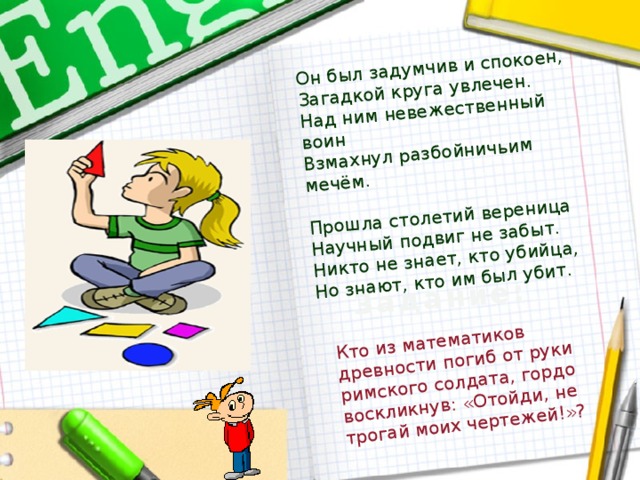 Он был задумчив и спокоен, Загадкой круга увлечен. Над ним невежественный воин Кто из математиков древности погиб от руки римского солдата, гордо воскликнув: «Отойди, не трогай моих чертежей!»? Взмахнул разбойничьим мечём. Задание: Прошла столетий вереница Научный подвиг не забыт. Никто не знает, кто убийца, Но знают, кто им был убит.