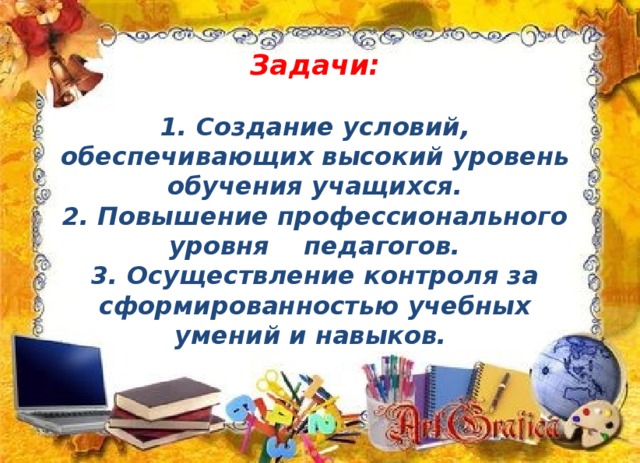 Задачи:  1. Создание условий, обеспечивающих высокий уровень обучения учащихся. 2. Повышение профессионального уровня педагогов. 3. Осуществление контроля за сформированностью учебных умений и навыков.