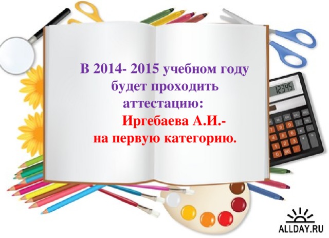 В 2014- 2015 учебном году  будет проходить аттестацию:  Иргебаева А.И.-  на первую категорию .