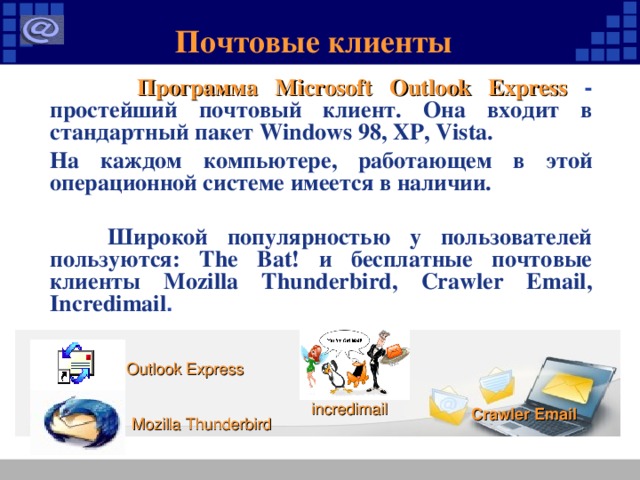 Почтовые клиенты  Программа Microsoft Outlook Express - простейший почтовый клиент. Она входит в стандартный пакет Windows 98, XP, Vista.  На каждом компьютере, работающем в этой операционной системе имеется в наличии.  Широкой популярностью у пользователей пользуются: The Bat! и бесплатные почтовые клиенты Mozilla Thunderbird, Crawler Email , Incredimail . Outlook Express incredimail Crawler Email Mozilla Thunderbird