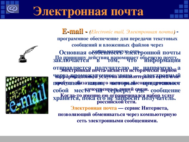 Электронная почта  E-mail - ( Electronic mail, Электронная почта ) - программное обеспечение для передачи текстовых сообщений и вложенных файлов через компьютерную сеть. По принципу действия напоминает обычную почту.   Электронная почта является исторически первой информационной услугой компьютерных сетей и не требует обязательного наличия высокоскоростных и качественных линий связи. Когда-то именно ею ограничивался набор услуг российской сети.  Электронная почта — сервис Интернета, позволяющий обмениваться через компьютерную сеть электронными сообщениями.     Основная особенность электронной почты заключается в том, что информация отправляется получателю не напрямую, а через промежуточное звено — электронный почтовый ящик, который представляет собой место на сервере, где сообщение хранится, пока его не запросит получатель.