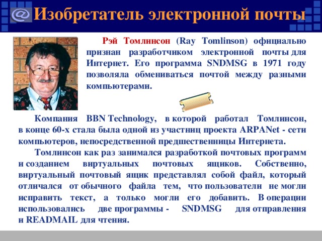 Изобретатель электронной почты Рэй Томлинсон (Ray Tomlinson) официально признан разработчиком электронной почты для Интернет. Его программа SNDMSG в 1971 году позволяла обмениваться почтой между разными компьютерами. Компания BBN Technology, в которой работал Томлинсон, в конце 60-х стала была одной из участниц проекта ARPANet - сети компьютеров, непосредственной предшественницы Интернета. Томлинсон как раз занимался разработкой почтовых программ и созданием виртуальных почтовых ящиков. Собственно, виртуальный почтовый ящик представлял собой файл, который отличался от обычного файла тем, что пользователи не могли исправить текст, а только могли его добавить. В операции использовались две программы - SNDMSG для отправления и READMAIL для чтения.