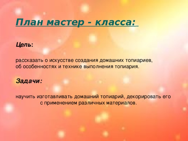 План мастер - класса:     Цель : рассказать о искусстве создания домашних топиариев, об особенностях и технике выполнения топиария.  Задачи:   научить изготавливать домашний топиарий, декорировать его  с применением различных материалов.