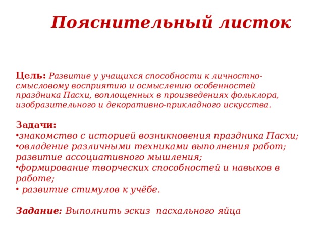 Пояснительный листок    Цель:  Развитие у учащихся способности к личностно-смысловому восприятию и осмыслению особенностей праздника Пасхи, воплощенных в произведениях фольклора, изобразительного и декоративно-прикладного искусства. Задачи: знакомство с историей возникновения праздника Пасхи; овладение различными техниками выполнения работ; развитие ассоциативного мышления; формирование творческих способностей и навыков в работе;  развитие стимулов к учёбе.  Задание: Выполнить эскиз пасхального яйца