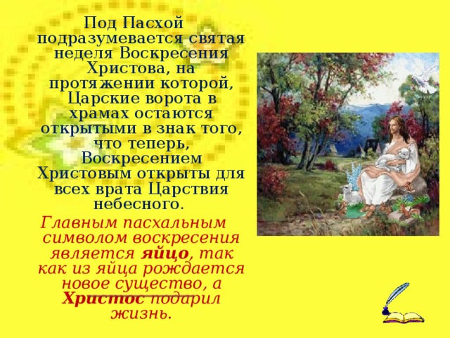 Под Пасхой подразумевается святая неделя Воскресения Христова, на протяжении которой, Царские ворота в храмах остаются открытыми в знак того, что теперь, Воскресением Христовым открыты для всех врата Царствия небесного. Главным пасхальным символом воскресения является яйцо , так как из яйца рождается новое существо, а Христос подарил жизнь .