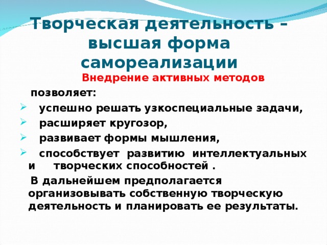 Творческая деятельность –  высшая форма самореализации  Внедрение активных методов  позволяет:  успешно решать узкоспециальные задачи,  расширяет кругозор,  развивает формы мышления,  способствует развитию интеллектуальных и творческих способностей .  В дальнейшем предполагается организовывать собственную творческую деятельность и планировать ее результаты.