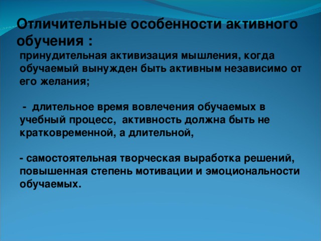 Отличительные особенности активного обучения :   принудительная активизация мышления, когда обучаемый вынужден быть активным независимо от его желания;   - длительное время вовлечения обучаемых в учебный процесс, активность должна быть не кратковременной, а длительной,  - самостоятельная творческая выработка решений, повышенная степень мотивации и эмоциональности обучаемых.