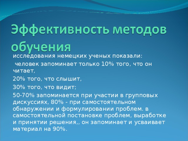 исследования немецких ученых показали:  человек запоминает только 10% того, что он читает, 20% того, что слышит, 30% того, что видит; 50-70% запоминается при участии в групповых дискуссиях, 80% - при самостоятельном обнаружении и формулировании проблем. в самостоятельной постановке проблем, выработке и принятии решения,, он запоминает и усваивает материал на 90%.