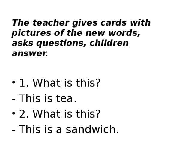 The teacher gives cards with pictures of the new words, asks questions, children answer.   1. What is this? - This is tea. 2. What is this? - This is a sandwich.