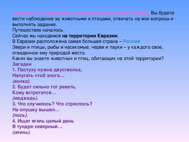 Сегодня вы отправитесь в путешествие по планете Земля. Вы будете вести наблюдение за животными и птицами, отвечать на мои вопросы и выполнять задания. Путешествие началось. Сейчас мы находимся на территории Евразии . В Евразии расположена самая большая страна – Россия Звери и птицы, рыбы и насекомые, черви и пауки – у каждого свое, отведенное ему природой место. Каких вы знаете животных и птиц, обитающих на этой территории?   Загадки 1. Пастуху нужна двустволка, Напугать чтоб злого… (волка) . 2. Будет сильно тот реветь, Кому встретится… (медведь) . 3. Что случилось? Что стряслось? На опушку вышел… (лось) . 4. Ищет ягель целый день В тундре северный… (олень) .