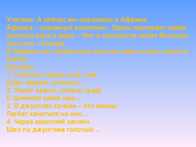 Учитель: А сейчас мы оказались в Африке. Африка – огромный континент. Здесь протекает самая длинная река в мире – Нил и находится самая большая пустыня – Сахара. В Африке нет привычных для нас зимы и лета, осени и весны. Загадки 1. Страшен гривы этой гнев. Царь зверей, конечно, … 2. Ходит важно, словно граф С длинной шеей наш… 3. В джунглях качели – это лианы, Любят качаться на них… 4. Через зарослей заслон Шел по джунглям толстый…