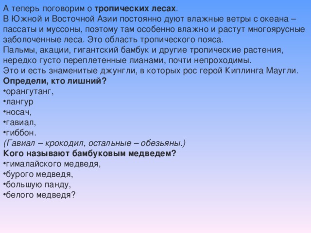 А теперь поговорим о тропических лесах . В Южной и Восточной Азии постоянно дуют влажные ветры с океана – пассаты и муссоны, поэтому там особенно влажно и растут многоярусные заболоченные леса. Это область тропического пояса. Пальмы, акации, гигантский бамбук и другие тропические растения, нередко густо переплетенные лианами, почти непроходимы. Это и есть знаменитые джунгли, в которых рос герой Киплинга Маугли. Определи, кто лишний? орангутанг, лангур носач, гавиал, гиббон. (Гавиал – крокодил, остальные – обезьяны.) Кого называют бамбуковым медведем?