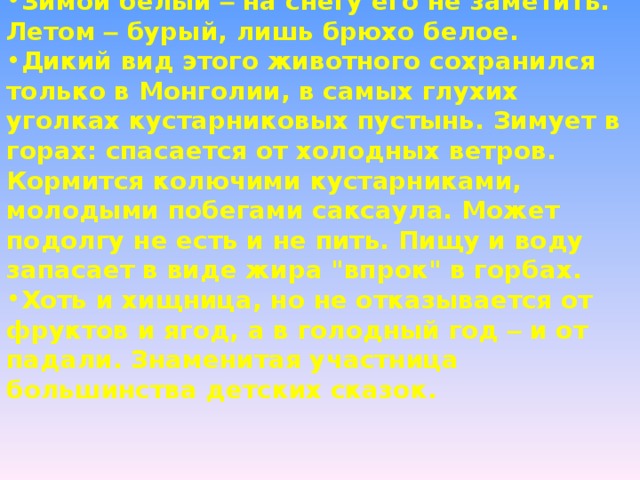 Определите животное по описанию: Зимой белый – на снегу его не заметить. Летом – бурый, лишь брюхо белое.  Дикий вид этого животного сохранился только в Монголии, в самых глухих уголках кустарниковых пустынь. Зимует в горах: спасается от холодных ветров. Кормится колючими кустарниками, молодыми побегами саксаула. Может подолгу не есть и не пить. Пищу и воду запасает в виде жира 