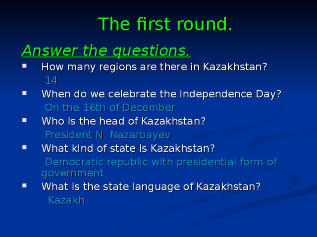 The first round. Answer the questions. How many regions are there in Kazakhstan?  14 When do we celebrate the Independence Day?  On the 16th of December Who is the head of Kazakhstan?  President N. Nazarbayev What kind of state is Kazakhstan?  Democratic republic with presidential form of government What is the state language of Kazakhstan?  Kazakh