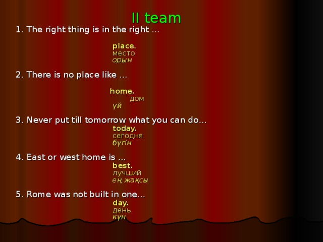II team 1. The right thing is in the right …     place.     место     орын  2. There is no place like …  home.   дом     үй  3. Never put till tomorrow what you can do…     today.     сегодня     бүгін  4. East or west home is …     best.   лучший     ең жақсы  5. Rome was not built in one…     day.   день     күн