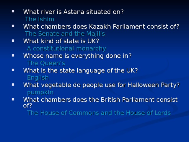 What river is Astana situated on?  The Ishim What chambers does Kazakh Parliament consist of?  The Senate and the Majilis What kind of state is UK?   A constitutional monarchy Whose name is everything done in?   The Queen’s What is the state language of the UK?   English What vegetable do people use for Halloween Party?  pumpkin What chambers does the British Parliament consist of?
