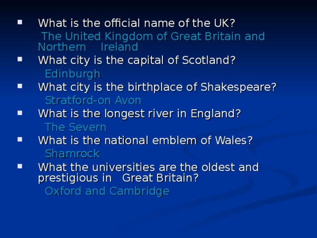 What is the official name of the UK?  The United Kingdom of Great Britain and Northern Ireland What city is the capital of Scotland?  Edinburgh What city is the birthplace of Shakespeare?  Stratford-on Avon What is the longest river in England?  The Severn What is the national emblem of Wales?  Shamrock What the universities are the oldest and prestigious in Great Britain?