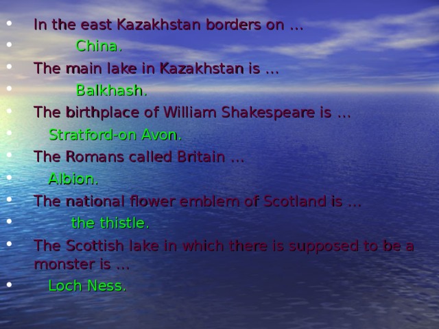 In the east Kazakhstan borders on …  China. The main lake in Kazakhstan is …  Balkhash. The birthplace of William Shakespeare is  …    Stratford-on Avon. The Romans called Britain …   Albion. The national flower emblem of Scotland is …  the thistle. The Scottish lake in which there is supposed to be a  monster is …  Loch Ness.