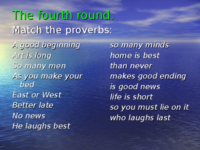 The fourth round.  Match the proverbs:  A good beginning Art is long So many men As you make your bed East or West Better late No news He laughs best    so many minds home is best than never makes good ending is good news life is short so you must lie on it who laughs last