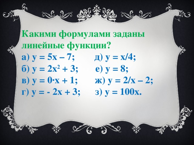 Какими формулами заданы линейные функции? а) у = 5х – 7; д) у = х/4; б) у = 2х 2 + 3; е) у = 8; в) у = 0·х + 1; ж) у = 2/х – 2; г) у = - 2х + 3; з) у = 100х.