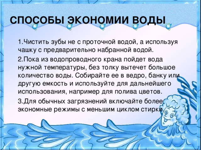 СПОСОБЫ ЭКОНОМИИ ВОДЫ 1.Чистить зубы не с проточной водой, а используя чашку с предварительно набранной водой. 2.Пока из водопроводного крана пойдет вода нужной температуры, без толку вытечет большое количество воды. Собирайте ее в ведро, банку или другую емкость и используйте для дальнейшего использования, например для полива цветов. 3.Для обычных загрязнений включайте более экономные режимы с меньшим циклом стирки.