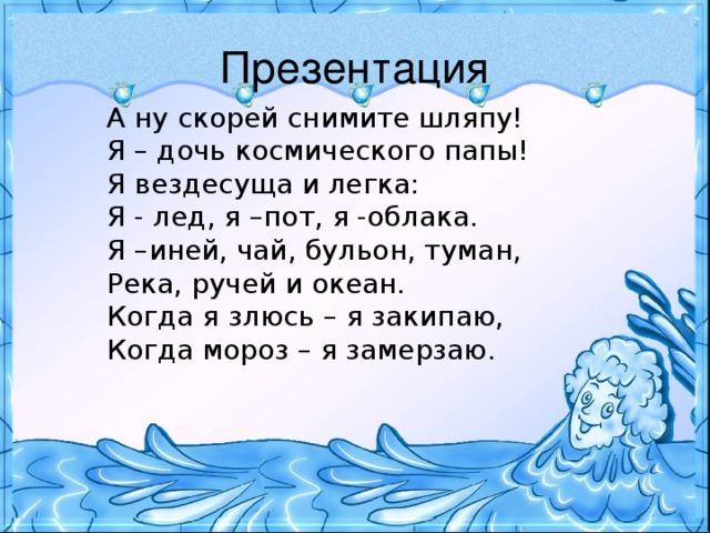 Презентация А ну скорей снимите шляпу! Я – дочь космического папы! Я вездесуща и легка: Я - лед, я –пот, я -облака. Я –иней, чай, бульон, туман, Река, ручей и океан. Когда я злюсь – я закипаю, Когда мороз – я замерзаю.