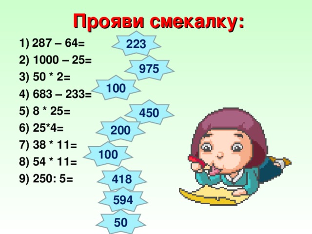 Прояви смекалку: 223 287 – 64= 2) 1000 – 25=  3) 50 * 2=  4) 683 – 233=  5) 8 * 25= 6) 25*4=  7) 38 * 11=  8) 54 * 11=  9) 250: 5=  975 100 450 200 100 418 594 50