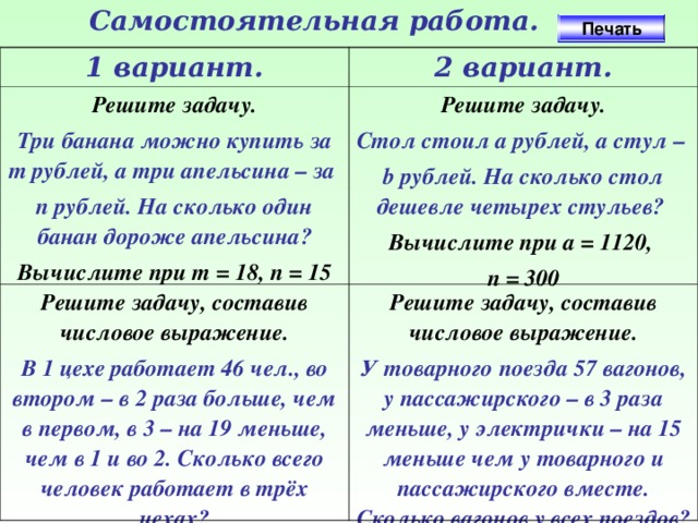 Самостоятельная работа. Печать 1 вариант. 2 вариант. Решите задачу. Три банана можно купить за т рублей, а три апельсина – за п рублей. На сколько один банан дороже апельсина? Решите задачу. Решите задачу, составив числовое выражение. Вычислите при т = 18, п = 15 Стол стоил а рублей, а стул – b рублей. На сколько стол дешевле четырех стульев? В 1 цехе работает 46 чел., во втором – в 2 раза больше, чем в первом, в 3 – на 19 меньше, чем в 1 и во 2. Сколько всего человек работает в трёх цехах? Решите задачу, составив числовое выражение. Вычислите при a = 1120, п = 300 У товарного поезда 57 вагонов, у пассажирского – в 3 раза меньше, у электрички – на 15 меньше чем у товарного и пассажирского вместе. Сколько вагонов у всех поездов?