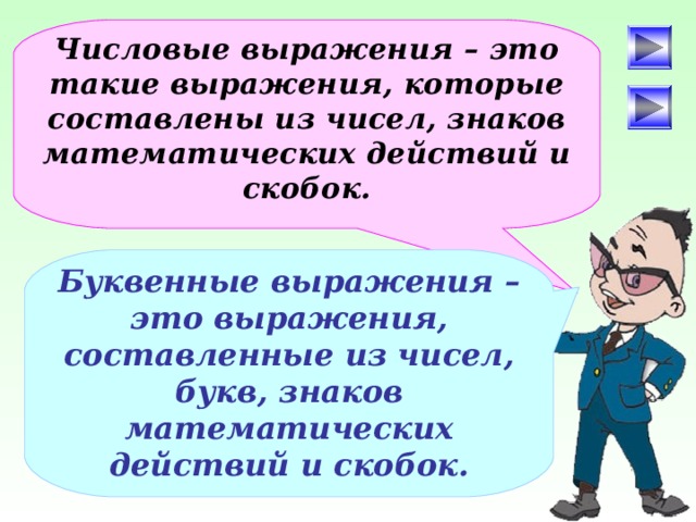 Числовые выражения – это такие выражения, которые составлены из чисел, знаков математических действий и скобок. Буквенные выражения – это выражения, составленные из чисел, букв, знаков математических действий и скобок. После определения числового выражения - переход на следующий слайд (верхняя кнопка) Попадая повторно на этот слайд повторяем определение буквенных выражений. Далее: Чтобы получить второе определение – нажмите на «Знайку». После определения буквенных выражений нажмите на вторую кнопу и Вы перейдете к практическому заданию.