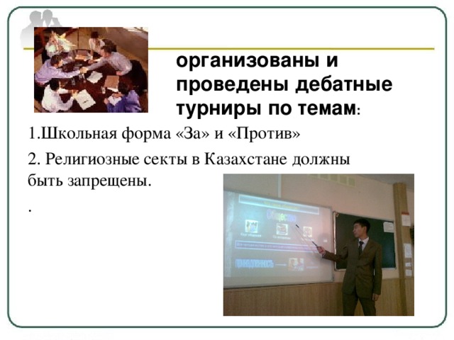 организованы и проведены дебатные турниры по темам : 1.Школьная форма «За» и «Против» 2. Религиозные секты в Казахстане должны быть запрещены. .