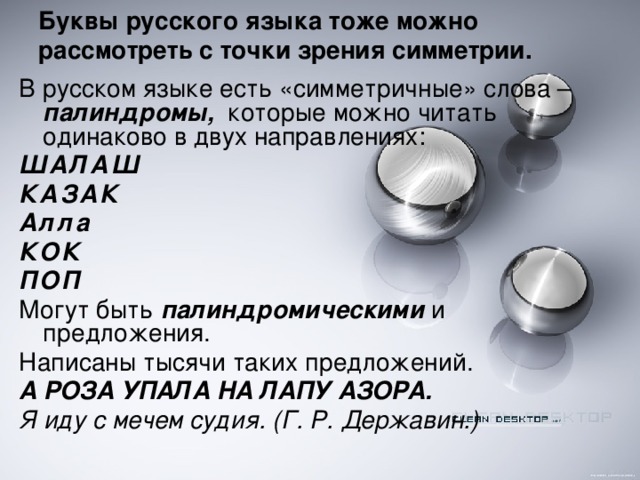 Буквы русского языка тоже можно рассмотреть с точки зрения симметрии.   В русском языке есть «симметричные» слова – палиндромы, которые можно читать одинаково в двух направлениях: ШАЛАШ КАЗАК Алла КОК ПОП Могут быть палиндромическими и предложения. Написаны тысячи таких предложений. А РОЗА УПАЛА НА ЛАПУ АЗОРА. Я иду с мечем судия. (Г. Р. Державин.)