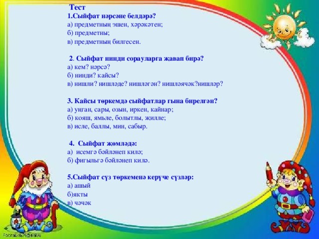 Тест 1.Сыйфат нәрсәне белдәрә? а) предметның эшен, хәрәкәтен; б) предметны; в) предметның билгесен.     2 . Сыйфат нинди сорауларга җавап бирә? а) кем? нәрсә? б) нинди? кайсы? в) нишли? нишләде? нишләгән? нишләячәк?нишләр? 3.  Кайсы төркемдә сыйфатлар гына бирелгән? а) уңган, сары, озын, иркен, кайнар; б) кояш, ямьле, болытлы, җилле; в) исле, баллы, мин, сабыр.  4. Сыйфат җөмләдә: а) исемгә бәйләнеп килә; б) фигыльгә бәйләнеп килә.   5.Сыйфат сүз төркеменә керүче сүзләр: а) ашый б)якты в) чәчәк